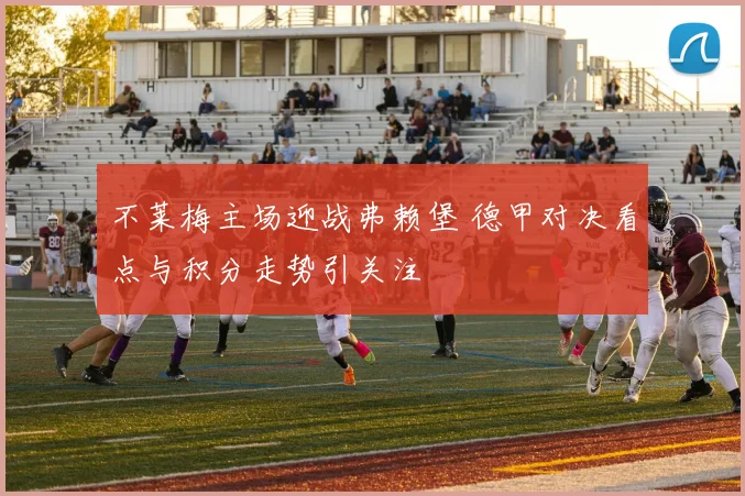 不莱梅主场迎战弗赖堡 德甲对决看点与积分走势引关注