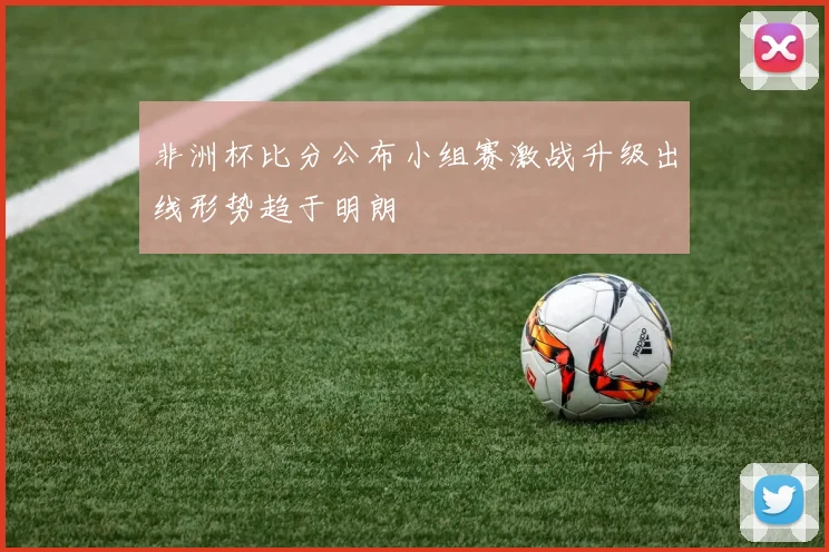 非洲杯比分公布小组赛激战升级出线形势趋于明朗