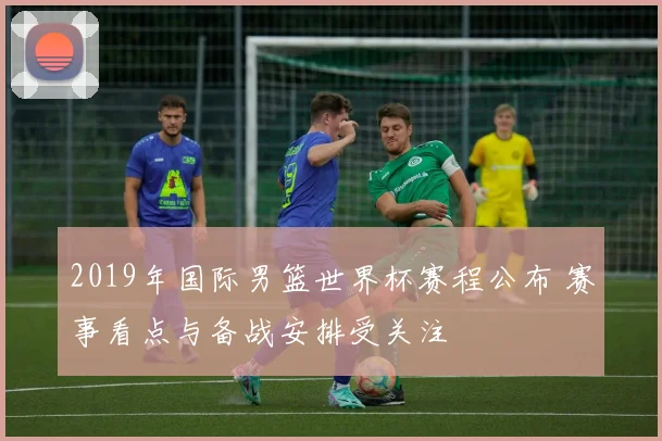 2019年国际男篮世界杯赛程公布 赛事看点与备战安排受关注