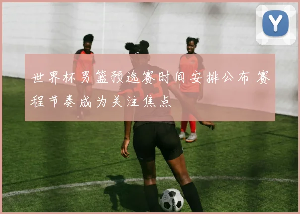 世界杯男篮预选赛时间安排公布 赛程节奏成为关注焦点