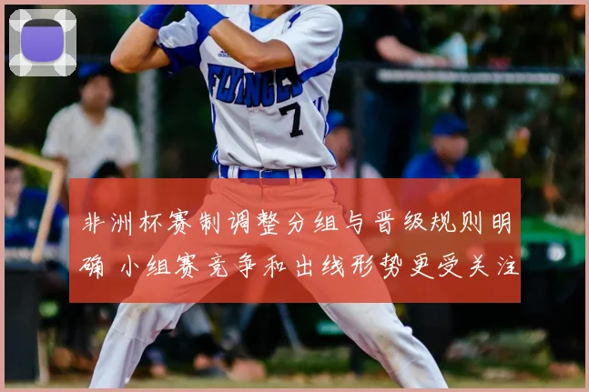 非洲杯赛制调整分组与晋级规则明确 小组赛竞争和出线形势更受关注