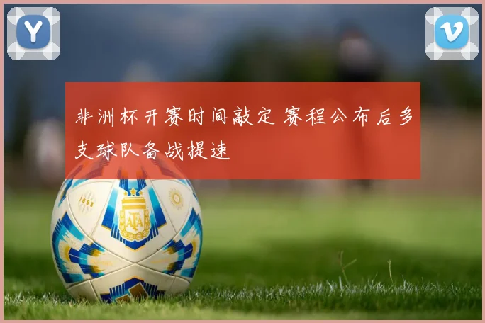 非洲杯开赛时间敲定 赛程公布后多支球队备战提速