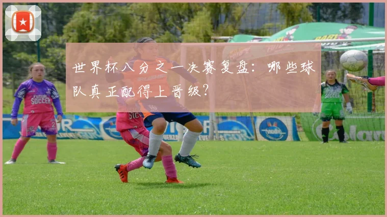 世界杯八分之一决赛复盘：哪些球队真正配得上晋级？