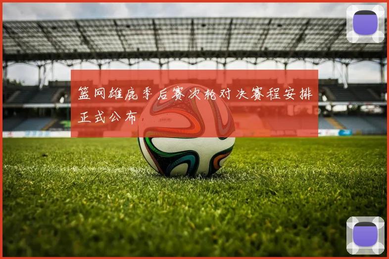 篮网雄鹿季后赛次轮对决赛程安排正式公布