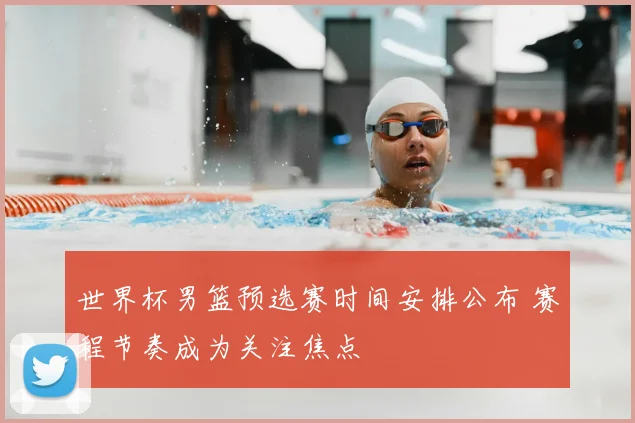世界杯男篮预选赛时间安排公布 赛程节奏成为关注焦点