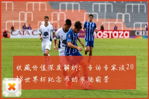 收藏价值深度解析：专访专家谈2018世界杯纪念币的市场前景