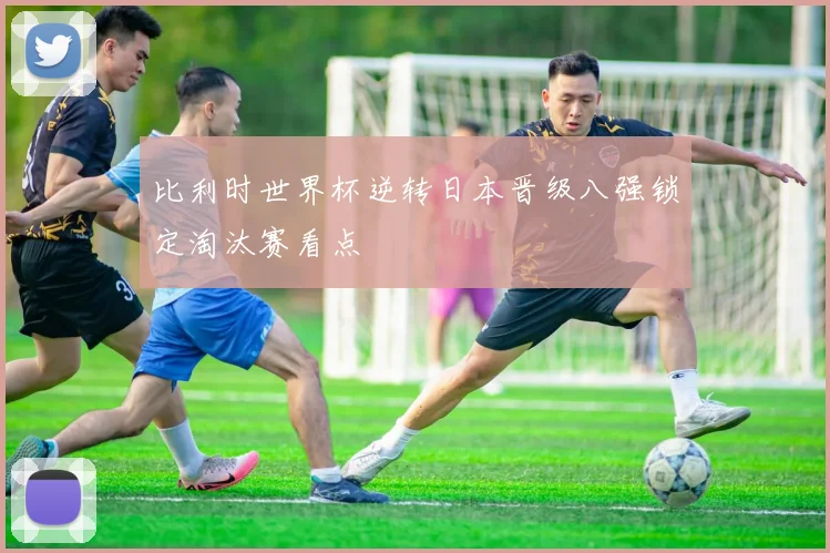 比利时世界杯逆转日本晋级八强锁定淘汰赛看点