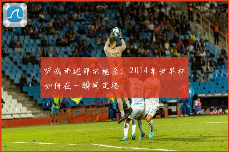 听我讲述那记绝杀：2014年世界杯如何在一瞬间定格