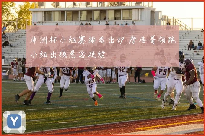 非洲杯小组赛排名出炉 摩洛哥领跑小组出线悬念延续